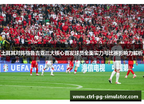 土耳其对阵格鲁吉亚三大核心首发球员全面实力与比赛影响力解析