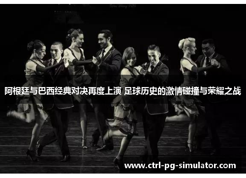 阿根廷与巴西经典对决再度上演 足球历史的激情碰撞与荣耀之战