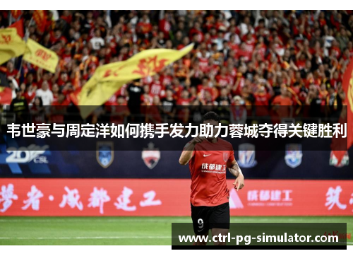 韦世豪与周定洋如何携手发力助力蓉城夺得关键胜利