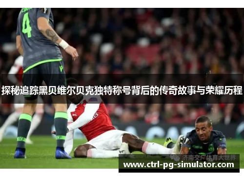 探秘追踪黑贝维尔贝克独特称号背后的传奇故事与荣耀历程