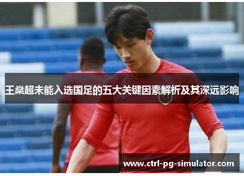 王燊超未能入选国足的五大关键因素解析及其深远影响