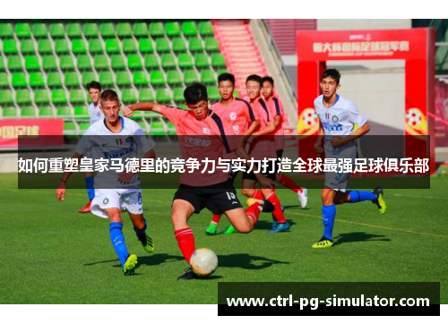 如何重塑皇家马德里的竞争力与实力打造全球最强足球俱乐部