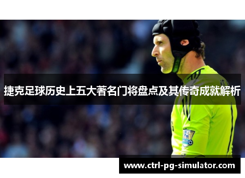 捷克足球历史上五大著名门将盘点及其传奇成就解析