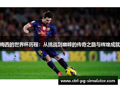 梅西的世界杯历程：从挑战到巅峰的传奇之路与辉煌成就