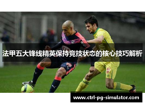 法甲五大锋线精英保持竞技状态的核心技巧解析