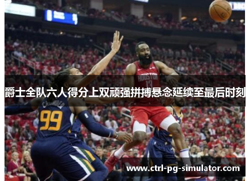 爵士全队六人得分上双顽强拼搏悬念延续至最后时刻