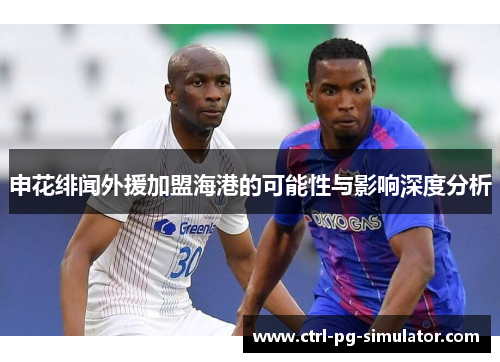申花绯闻外援加盟海港的可能性与影响深度分析
