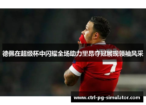 德佩在超级杯中闪耀全场助力里昂夺冠展现领袖风采