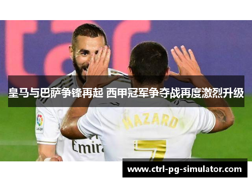 皇马与巴萨争锋再起 西甲冠军争夺战再度激烈升级