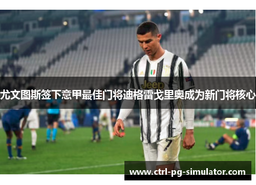 尤文图斯签下意甲最佳门将迪格雷戈里奥成为新门将核心