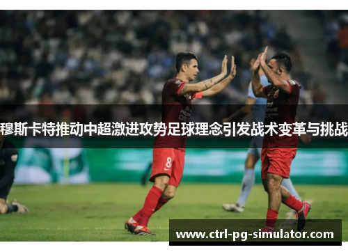穆斯卡特推动中超激进攻势足球理念引发战术变革与挑战