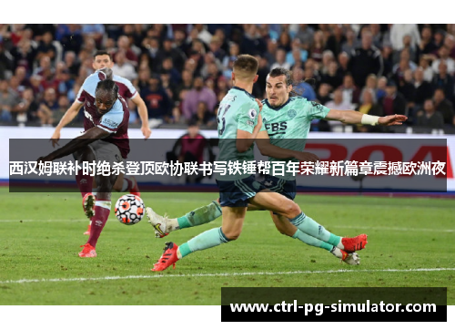 西汉姆联补时绝杀登顶欧协联书写铁锤帮百年荣耀新篇章震撼欧洲夜