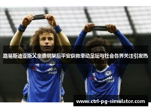 路易斯迪亚斯父亲遭绑架后平安获救牵动足坛与社会各界关注引发热